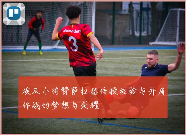 埃及小将赞萨拉赫传授经验与并肩作战的梦想与荣耀