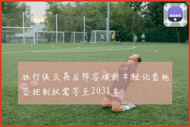 独行侠交易后阵容焕新年轻化首轮签控制权需等至2031年