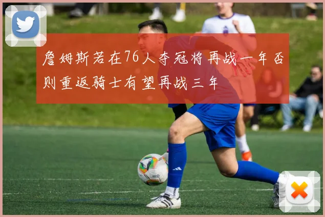 詹姆斯若在76人夺冠将再战一年否则重返骑士有望再战三年
