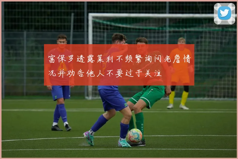 富保罗透露莱利不频繁询问老詹情况并劝告他人不要过于关注