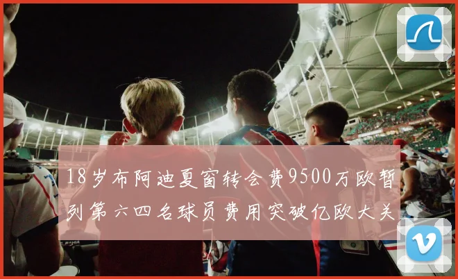 18岁布阿迪夏窗转会费9500万欧暂列第六四名球员费用突破亿欧大关