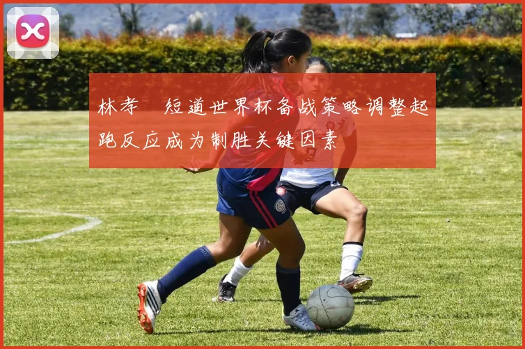 林孝埈短道世界杯备战策略调整起跑反应成为制胜关键因素