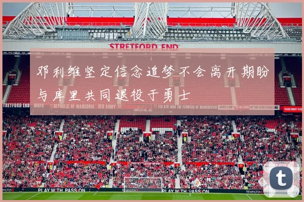 邓利维坚定信念追梦不会离开期盼与库里共同退役于勇士